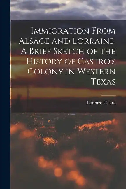 Immigration From Alsace and Lorraine. A Brief Sketch of the History of Castro's Colony in Western Texas - Paperback