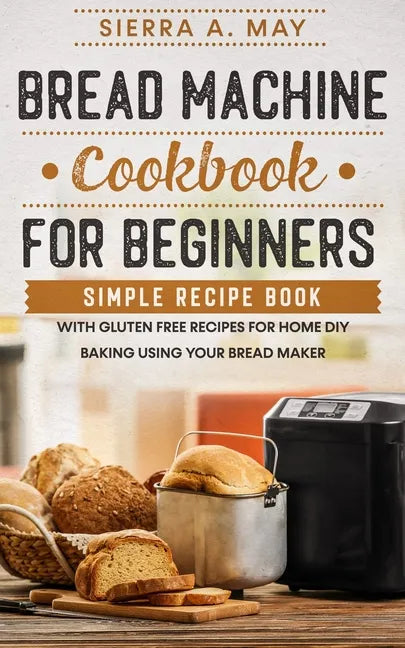 Bread Machine Cookbook For Beginners: Simple Recipe Book With Gluten Free Recipes For Home DIY Baking Using Your Bread Maker - Paperback