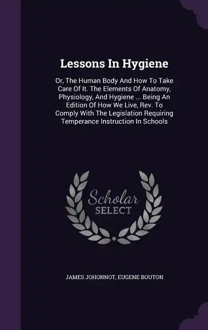 Lessons in Hygiene: Or, the Human Body and How to Take Care of It. the Elements of Anatomy, Physiology, and Hygiene ... Being an Edition o - Hardcover