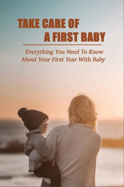 Take Care Of A First Baby: Everything You Need To Know About Your First Year With Baby: Baby Care Tips For New Moms - Paperback