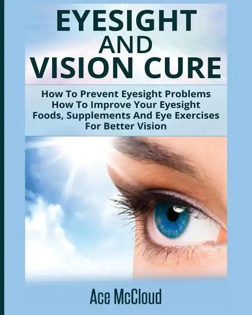 Eyesight And Vision Cure: How To Prevent Eyesight Problems: How To Improve Your Eyesight: Foods, Supplements And Eye Exercises For Better Vision - Paperback