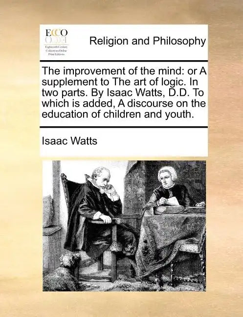 The Improvement of the Mind: Or a Supplement to the Art of Logic. in Two Parts. by Isaac Watts, D.D. to Which Is Added, a Discourse on the Educatio - Paperback