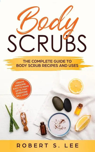 Body Scrubs: The Complete Guide to Body Scrub Recipes and Uses - Paperback