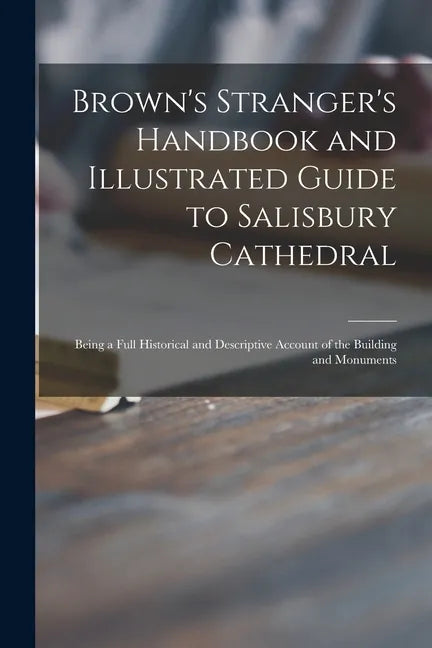 Brown's Stranger's Handbook and Illustrated Guide to Salisbury Cathedral: Being a Full Historical and Descriptive Account of the Building and Monument - Paperback