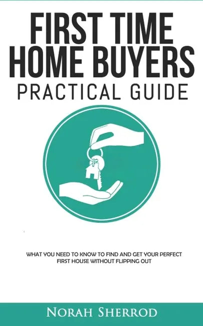 First Time Home Buyers Practical Guide: What You Need to Know to Find and Get Your Perfect First House Without Flipping Out - Paperback