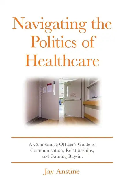 Navigating the Politics of Healthcare: A Compliance Officer's Guide to Communication, Relationships, and Gaining Buy-in - Hardcover