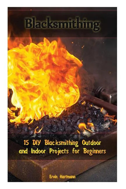 Blacksmithing: 15 DIY Blacksmithing Outdoor and Indoor Projects for Beginners: (Blacksmith Books, Blacksmithing Projects, Blacksmithing Guide) - Paperback