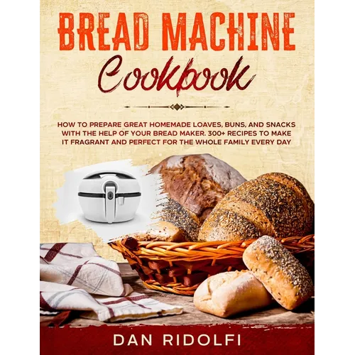 Bread Machine Cookbook: How to Prepare Great Homemade Loaves, Buns, and Snacks with the Help of Your Bread Maker. 300+ Recipes to Make It Frag - Paperback