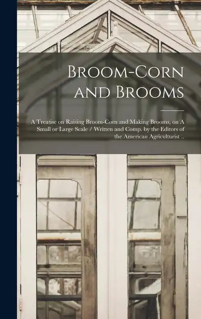 Broom-corn and Brooms: A Treatise on Raising Broom-corn and Making Brooms, on A Small or Large Scale / Written and Comp. by the Editors of th - Hardcover