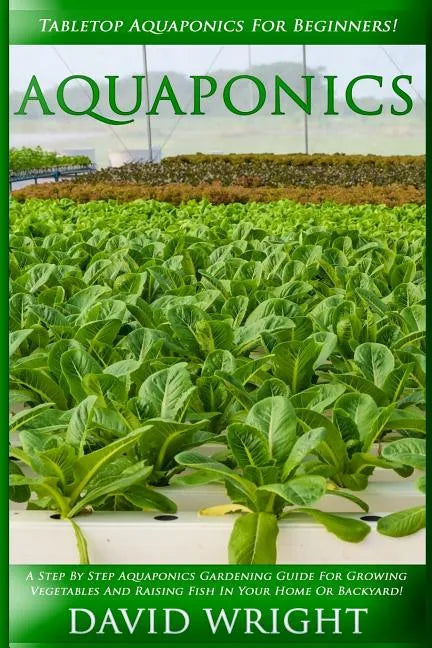 Aquaponics: Tabletop Aquaponics For Beginners! - A Step By Step Aquaponics Gardening Guide For Growing Vegetables And Raising Fish - Paperback
