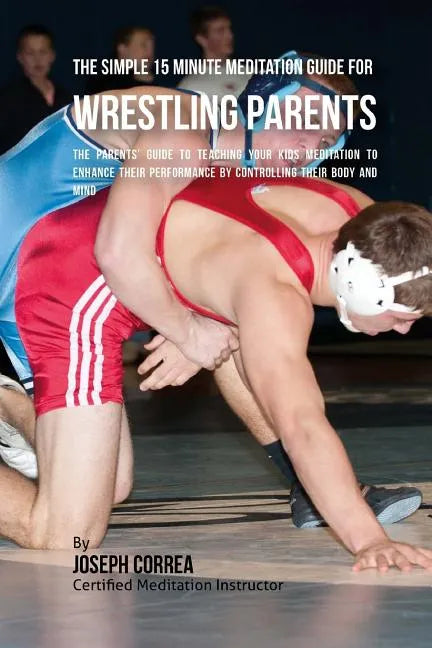 The Simple 15 Minute Meditation Guide for Wrestling Parents: The Parents' Guide to Teaching Your Kids Meditation to Enhance Their Performance by Contr - Paperback
