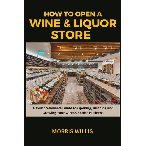 How to Open a Wine & Liquor Store: A Comprehensive Guide to Opening, Running and Growing Your Wine & Spirits Business - Paperback