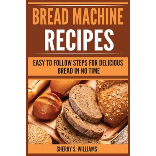 Bread Machine Recipes: Easy To Follow Steps For Delicious Bread In No Time - Paperback
