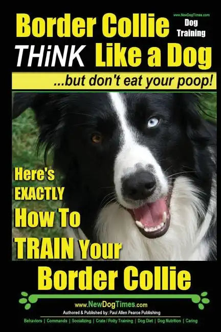 Border Collie Dog Training - Think Like a Dog, But Don't Eat Your Poop!: Here's EXACTLY How To Train Your Border Collie - Paperback
