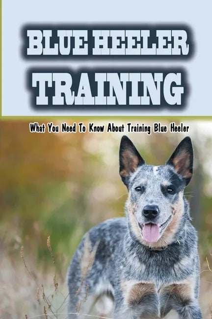 Blue Heeler Training: What You Need To Know About Training Blue Heeler: Blue Heeler Training Commands - Paperback