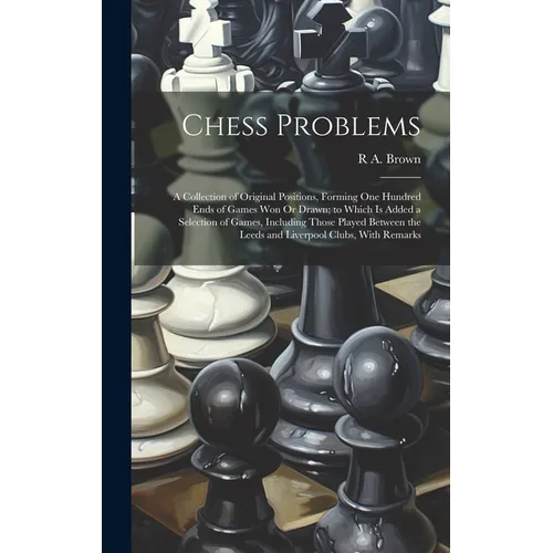 Chess Problems: A Collection of Original Positions, Forming One Hundred Ends of Games Won Or Drawn; to Which Is Added a Selection of G - Hardcover