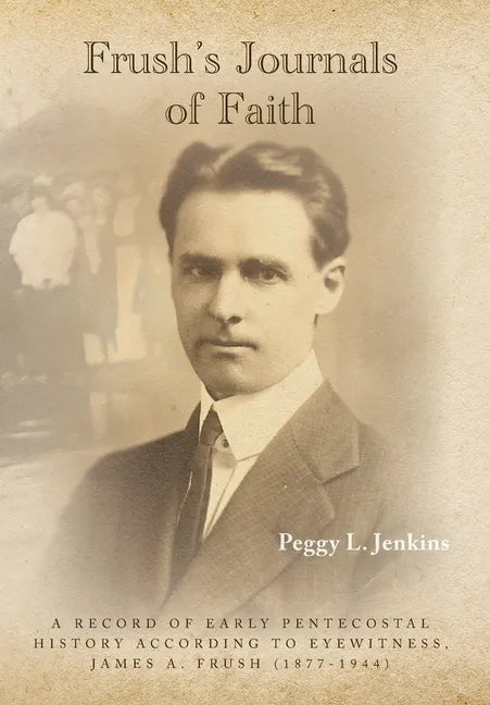 Frush's Journals of Faith: A RECORD OF EARLY 20th CENTURY PENTECOSTAL HISTORY ACCORDING TO EYEWITNESS, JAMES A. FRUSH (1877-1944) - Hardcover
