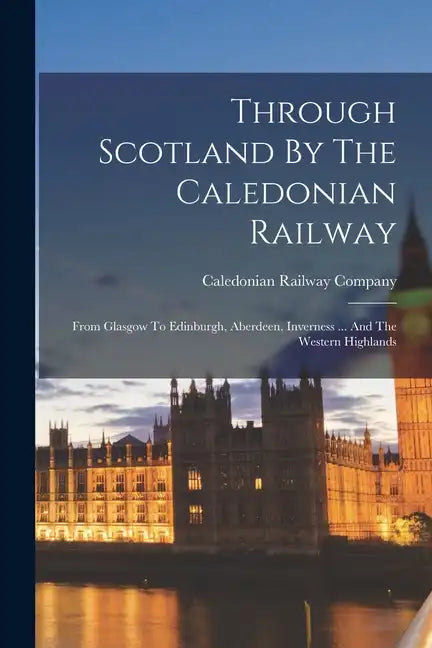 Through Scotland By The Caledonian Railway: From Glasgow To Edinburgh, Aberdeen, Inverness ... And The Western Highlands - Paperback