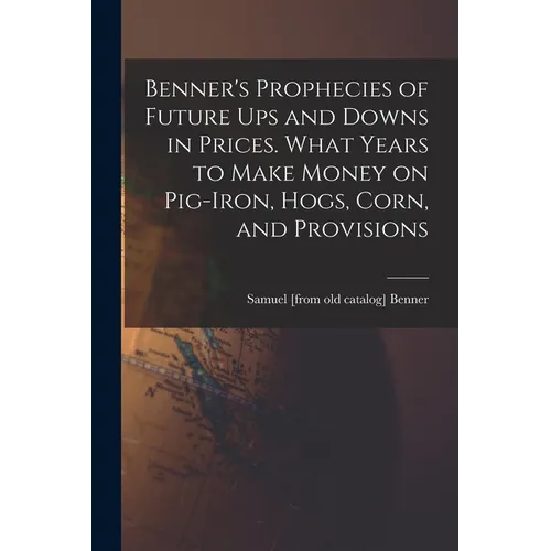 Benner's Prophecies of Future ups and Downs in Prices. What Years to Make Money on Pig-iron, Hogs, Corn, and Provisions - Paperback