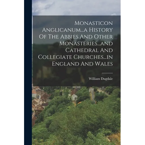 Monasticon Anglicanum...a History Of The Abbies And Other Monasteries...and Cathedral And Collegiate Churches...in England And Wales - Paperback