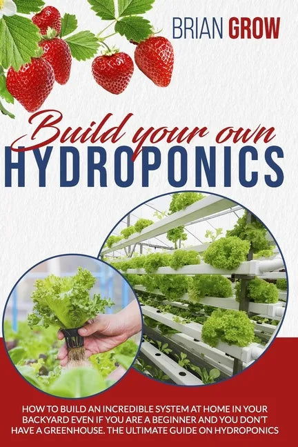Build Your Own Hydroponics: How to Build an Incredible System at Home in Your Backyard Even If You Are a Beginner and You Don't Have a Greenhouse. - Paperback