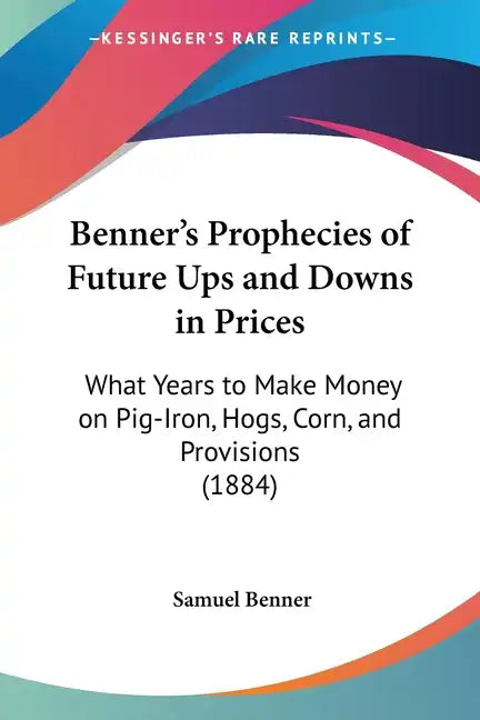 Benner's Prophecies of Future Ups and Downs in Prices: What Years to Make Money on Pig-Iron, Hogs, Corn, and Provisions (1884) - Paperback