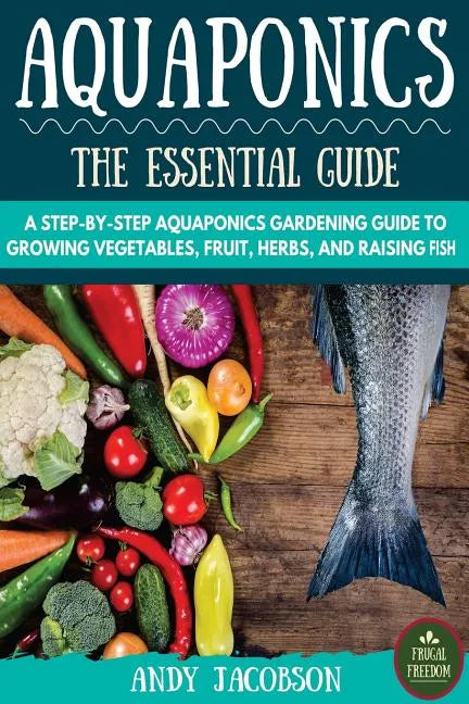 Aquaponics: The Essential Aquaponics Guide: A Step-By-Step Aquaponics Gardening Guide to Growing Vegetables, Fruit, Herbs, and Raising Fish - Paperback