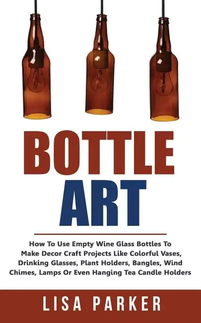 Bottle Art: How To Use Empty Wine Glass Bottles To Make Decor Craft Projects Like Colorful Vases, Drinking Glasses, Plant Holders, - Paperback
