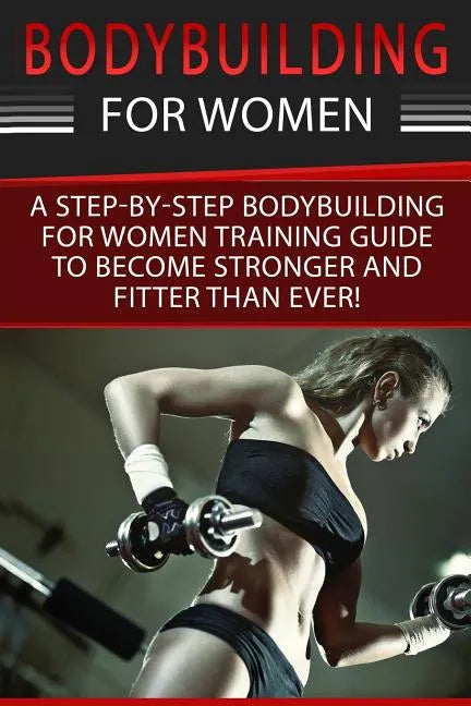 Bodybuilding For Women: A Step-By-Step Beginners Bodybuilding For Women Training Guide To Become Stronger And Fitter Than Ever! - Paperback