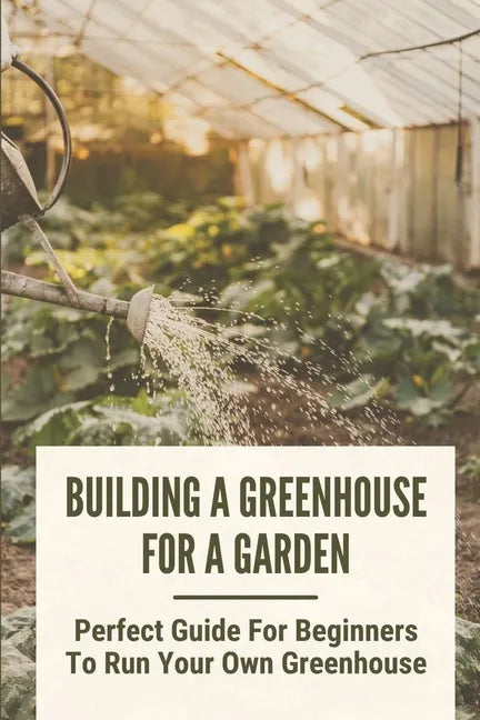 Building A Greenhouse For A Garden: Perfect Guide For Beginners To Run Your Own Greenhouse: How To Build A Greenhouse In Detail - Paperback