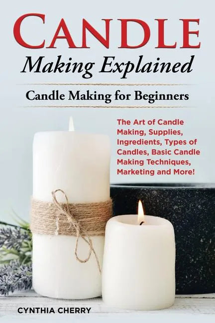 Candle Making Explained: The Art of Candle Making, Supplies, Ingredients, Types of Candles, Basic Candle Making Techniques, Marketing and More! - Paperback