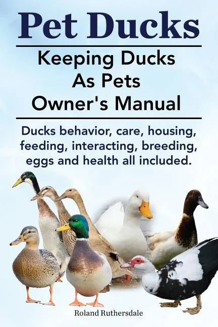 Pet Ducks. Keeping Ducks as Pets Owner's Manual. Ducks Behavior, Care, Housing, Feeding, Interacting, Breeding, Eggs and Health All Included. - Paperback