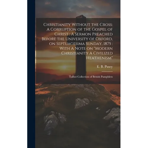 Christianity Without the Cross: A Corruption of the Gospel of Christ: A Sermon Preached Before the University of Oxford, on Septuagesima Sunday, 1875: - Hardcover