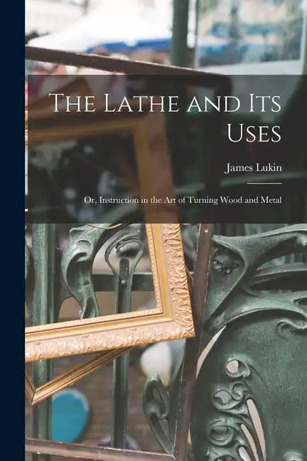 The Lathe and Its Uses: Or, Instruction in the Art of Turning Wood and Metal - Paperback
