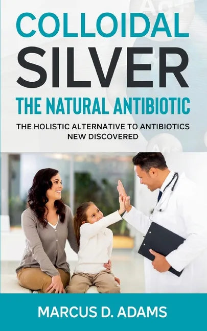 Colloidal Silver - The Natural Antibiotic: The Holistic Alternative To Antibiotics New Discovered - Paperback