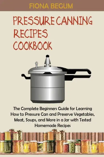 Pressure Canning Recipes Cookbook: The Complete Beginners Guide for Learning How to Pressure Can and Preserve Vegetables, Meat, Soups, and More in a J - Paperback