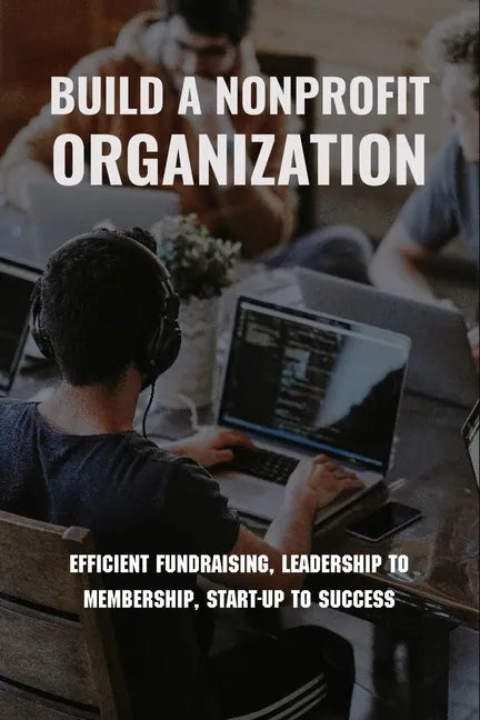 Build A Nonprofit Organization: Efficient Fundraising, Leadership To Membership, Start-Up To Success: Non Profit Organization Examples - Paperback