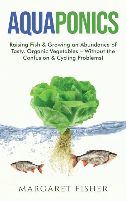 Aquaponics: Raising Fish & Growing an Abundance of Tasty, Organic Vegetables - Without the Confusion & Cycling Problems! - Paperback