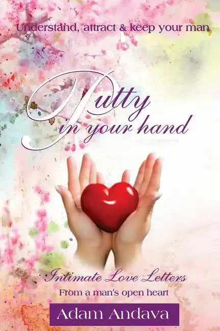 Putty In Your Hand: How To Understand, Attract & Keep Your Man - Intimate Love Letters From A Man's Open Heart - Paperback