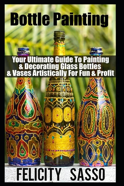 Bottle Painting: Your Ultimate Guide To Painting & Decorating Glass Bottles & Vases Artistically For Fun & Profit - Paperback