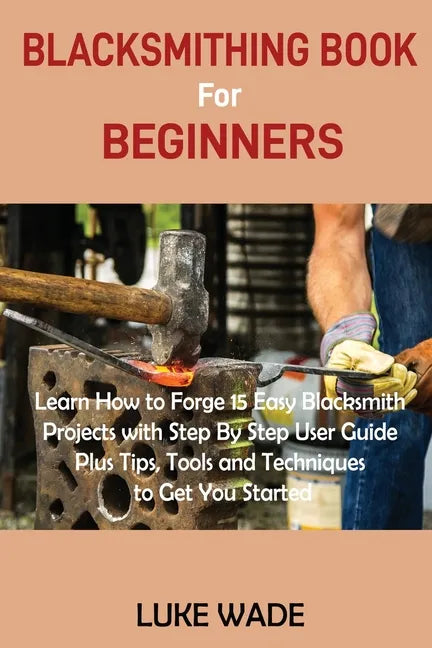 Blacksmithing Book for Beginners: Learn How to Forge 15 Easy Blacksmith Projects with Step By Step User Guide Plus Tips, Tools and Techniques to Get Y - Paperback