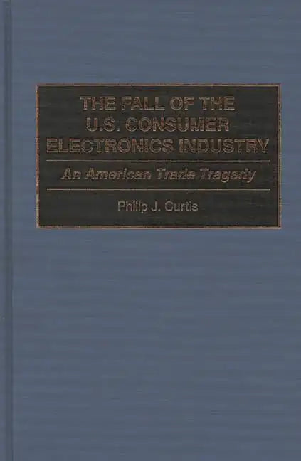 The Fall of the U.S. Consumer Electronics Industry: An American Trade Tragedy - Hardcover