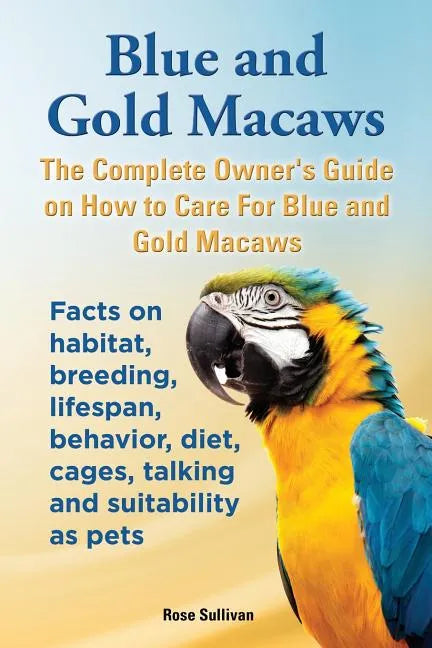 Blue and Gold Macaws, The Complete Owner's Guide on How to Care For Blue and Yellow Macaws, Facts on habitat, breeding, lifespan, behavior, diet, cage - Paperback