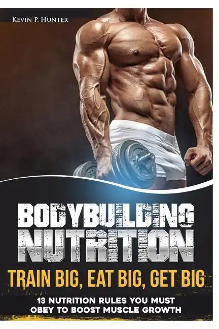 Bodybuilding Nutrition: Train Big, Eat Big, Get Big - 13 Nutrition Rules You MUST Obey to Boost Muscle Growth - Paperback