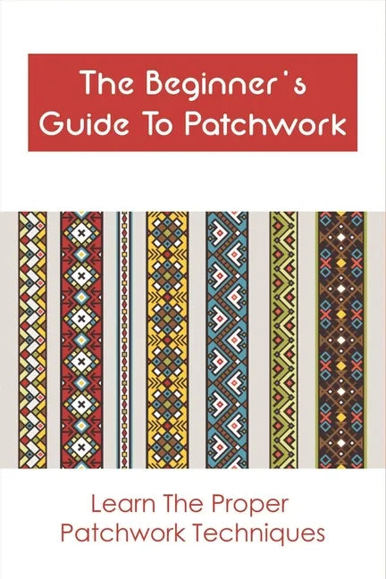 The Beginner's Guide To Patchwork: Learn The Proper Patchwork Techniques: Tips For Patchwork For Beginners - Paperback