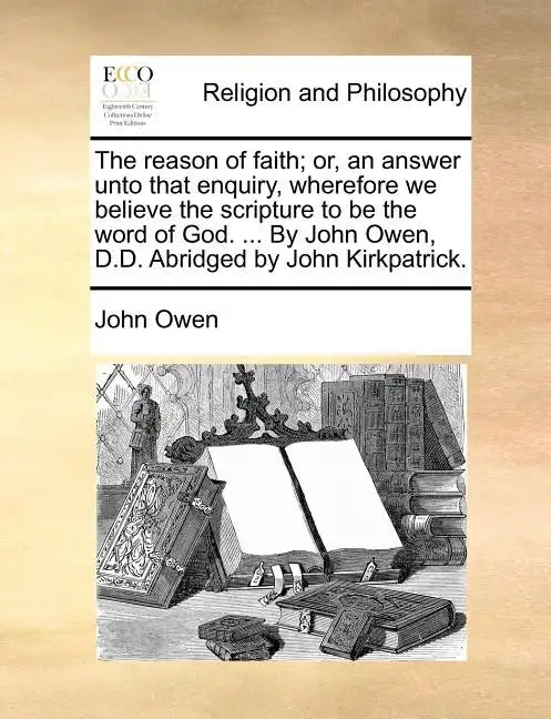 The Reason of Faith; Or, an Answer Unto That Enquiry, Wherefore We Believe the Scripture to Be the Word of God. ... by John Owen, D.D. Abridged by Joh - Paperback