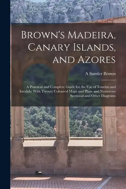 Brown's Madeira, Canary Islands, and Azores: A Practical and Complete Guide for the Use of Tourists and Invalids; With Twenty Coloured Maps and Plans - Paperback