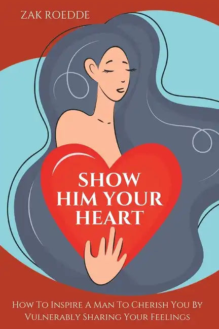 Show Him Your Heart: How To Inspire A Man To Cherish You By Vulnerably Sharing Your Feelings. - Paperback