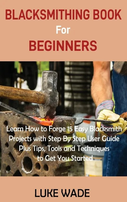 Blacksmithing Book for Beginners: Learn How to Forge 15 Easy Blacksmith Projects with Step By Step User Guide Plus Tips, Tools and Techniques to Get Y - Hardcover