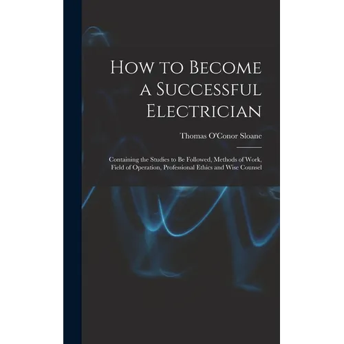 How to Become a Successful Electrician: Containing the Studies to Be Followed, Methods of Work, Field of Operation, Professional Ethics and Wise Couns - Hardcover